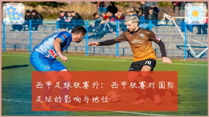 西甲足球联赛外：西甲联赛对国际足坛的影响与地位