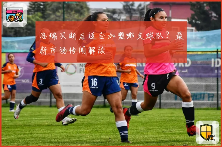 洛瑞买断后适合加盟哪支球队？最新市场传闻解读