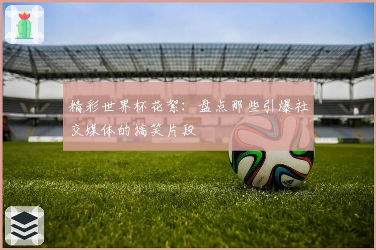 精彩世界杯花絮：盘点那些引爆社交媒体的搞笑片段