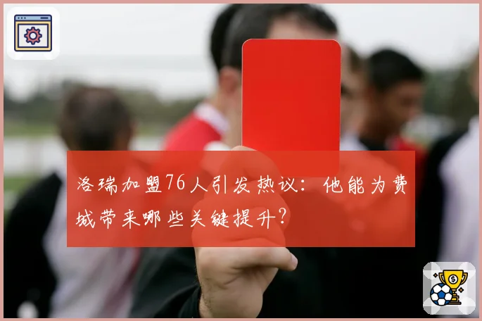 洛瑞加盟76人引发热议：他能为费城带来哪些关键提升？