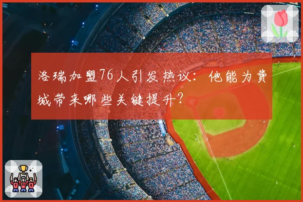 洛瑞加盟76人引发热议：他能为费城带来哪些关键提升？