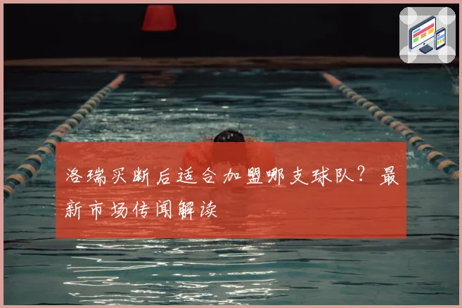 洛瑞买断后适合加盟哪支球队？最新市场传闻解读